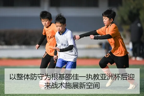 以整体防守为根基邵佳一执教亚洲杯后迎来战术施展新空间